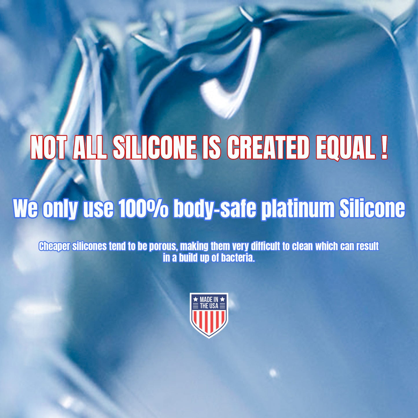 not all silicone is created equal. we only use 100% body-safe platinum silicone. cheaper silicones tend to be porous, making them very difficult to clean which can result in a build of of bacteria. Made in the USA.